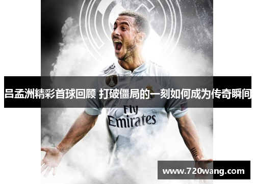 吕孟洲精彩首球回顾 打破僵局的一刻如何成为传奇瞬间