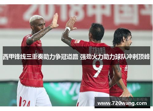 西甲锋线三重奏助力争冠道路 强劲火力助力球队冲刺顶峰 西甲锋线三重奏助力争冠道路 强劲火力助力球队冲刺顶峰