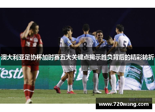 澳大利亚足协杯加时赛五大关键点揭示胜负背后的精彩转折