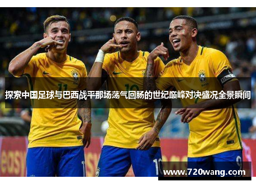 探索中国足球与巴西战平那场荡气回肠的世纪巅峰对决盛况全景瞬间 探索中国足球与巴西战平那场荡气回肠的世纪巅峰对决盛况全景瞬间